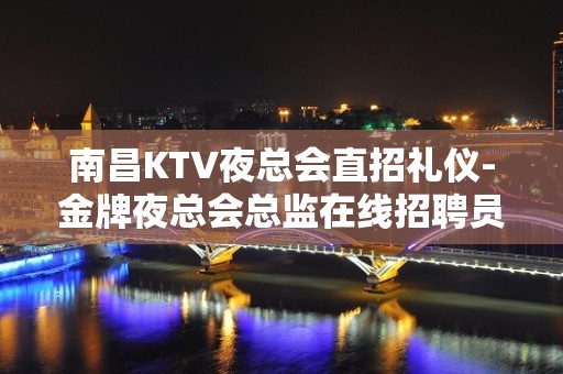 南昌KTV夜总会直招礼仪-金牌夜总会总监在线招聘员工