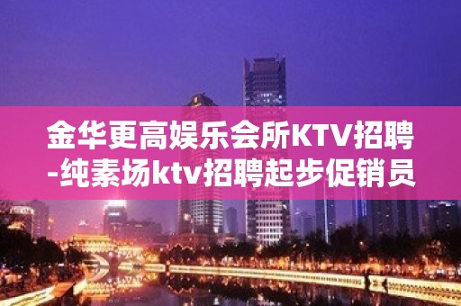 金华更高娱乐会所KTV招聘-纯素场ktv招聘起步促销员