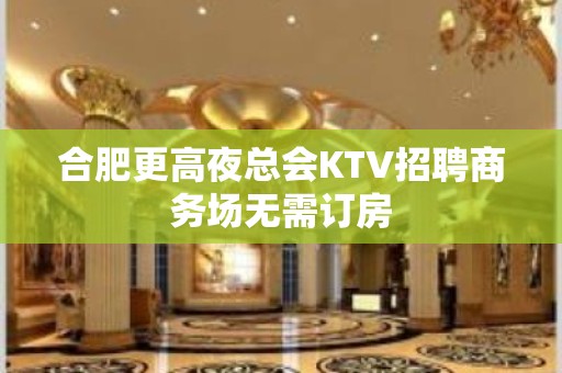 合肥更高夜总会KTV招聘商务场无需订房