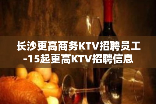 长沙更高商务KTV招聘员工-15起更高KTV招聘信息