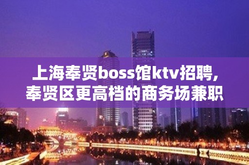 上海奉贤boss馆ktv招聘,奉贤区更高档的商务场兼职招聘