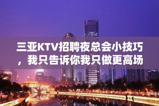 三亚KTV招聘夜总会小技巧，我只告诉你我只做更高场