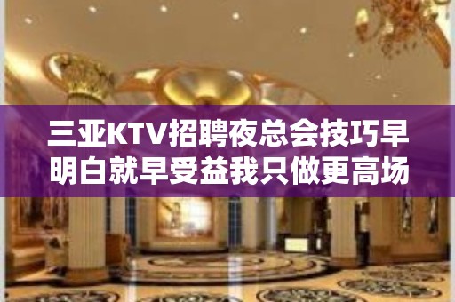 三亚KTV招聘夜总会技巧早明白就早受益我只做更高场