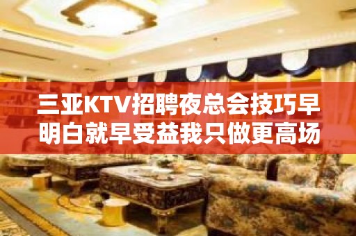 三亚KTV招聘夜总会技巧早明白就早受益我只做更高场