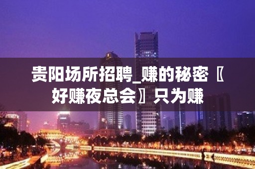 贵阳场所招聘_赚的秘密〖好赚夜总会〗只为赚