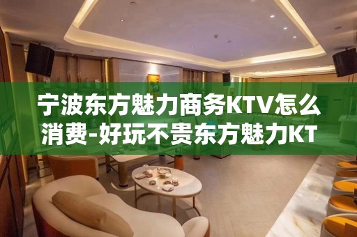 宁波东方魅力商务KTV怎么消费-好玩不贵东方魅力KTV。