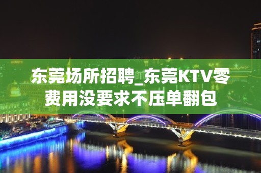 东莞场所招聘_东莞KTV零费用没要求不压单翻包