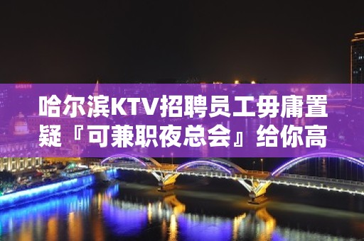 哈尔滨KTV招聘员工毋庸置疑『可兼职夜总会』给你高薪