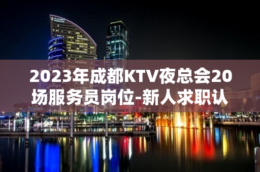 2023年成都KTV夜总会20场服务员岗位-新人求职认准文哥