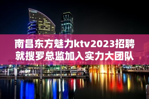 南昌东方魅力ktv2023招聘就搜罗总监加入实力大团队有保障