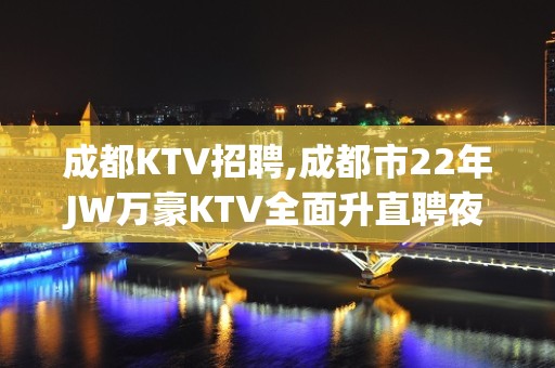 成都KTV招聘,成都市22年JW万豪KTV全面升直聘夜班女员工特