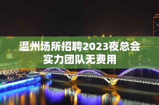 温州场所招聘2023夜总会实力团队无费用