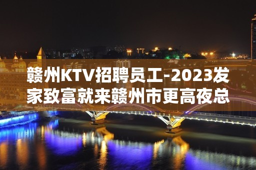 赣州KTV招聘员工-2023发家致富就来赣州市更高夜总会