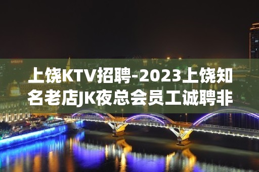 上饶KTV招聘-2023上饶知名老店JK夜总会员工诚聘非中介