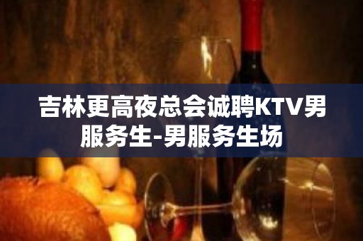 吉林更高夜总会诚聘KTV男服务生-男服务生场