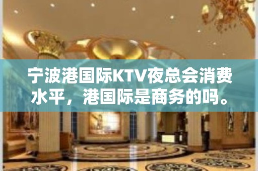 宁波港国际KTV夜总会消费水平，港国际是商务的吗。