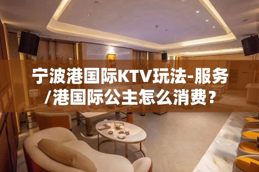 宁波港国际KTV玩法-服务/港国际公主怎么消费？