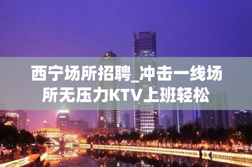 西宁场所招聘_冲击一线场所无压力KTV上班轻松