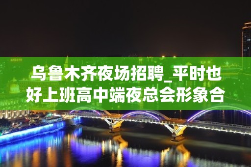 乌鲁木齐夜场招聘_平时也好上班高中端夜总会形象合格