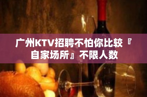 广州KTV招聘不怕你比较『自家场所』不限人数