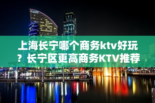 上海长宁哪个商务ktv好玩？长宁区更高商务KTV推荐大全攻略！