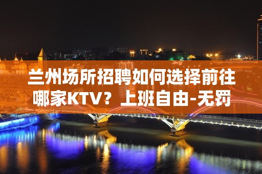 兰州场所招聘如何选择前往哪家KTV？上班自由-无罚款门槛低