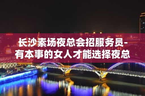 长沙素场夜总会招服务员-有本事的女人才能选择夜总会