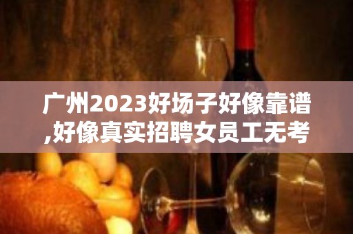 广州2023好场子好像靠谱,好像真实招聘女员工无考勤