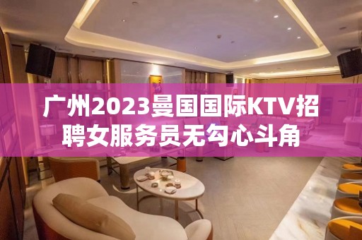 广州2023曼国国际KTV招聘女服务员无勾心斗角