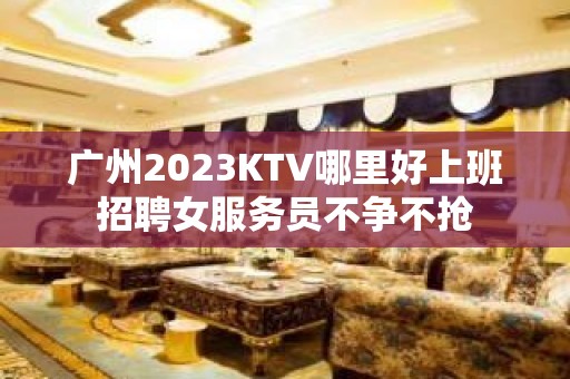 广州2023KTV哪里好上班招聘女服务员不争不抢