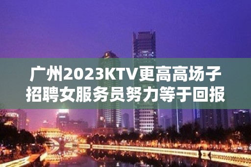 广州2023KTV更高高场子招聘女服务员努力等于回报