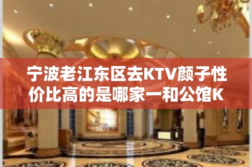 宁波老江东区去KTV颜子性价比高的是哪家一和公馆KTV