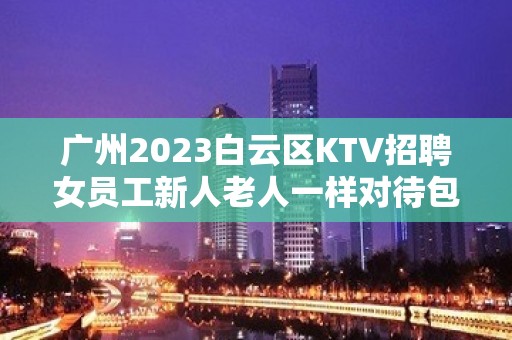 广州2023白云区KTV招聘女员工新人老人一样对待包上