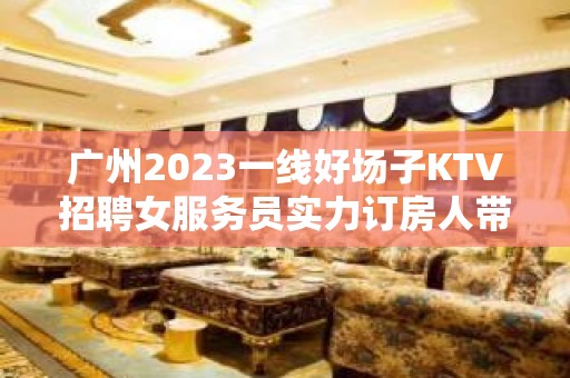 广州2023一线好场子KTV招聘女服务员实力订房人带房