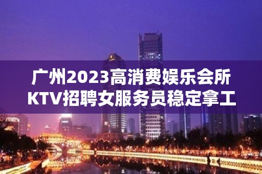 广州2023高消费娱乐会所KTV招聘女服务员稳定拿工资