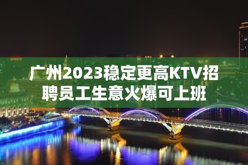 广州2023稳定更高KTV招聘员工生意火爆可上班