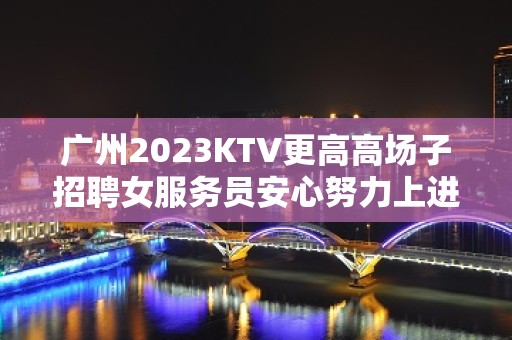 广州2023KTV更高高场子招聘女服务员安心努力上进