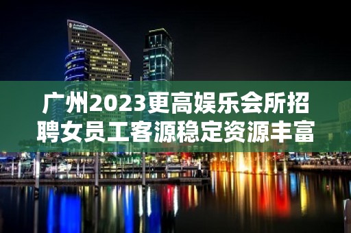 广州2023更高娱乐会所招聘女员工客源稳定资源丰富