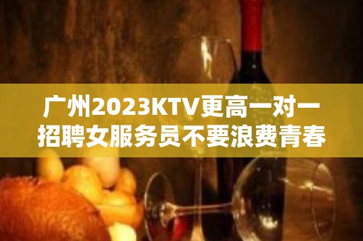 广州2023KTV更高一对一招聘女服务员不要浪费青春