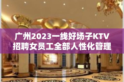 广州2023一线好场子KTV招聘女员工全部人性化管理