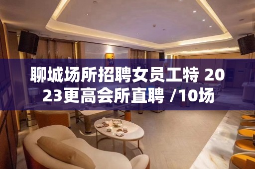 聊城场所招聘女员工特 2023更高会所直聘 /10场