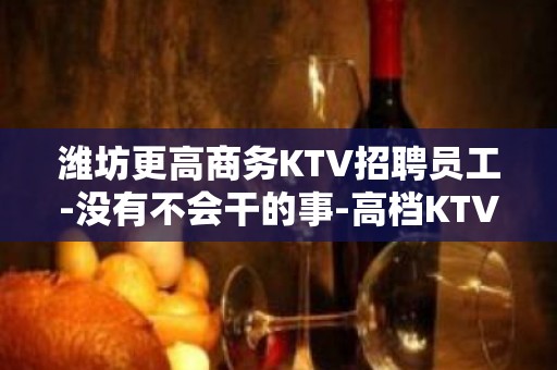 潍坊更高商务KTV招聘员工-没有不会干的事-高档KTV招聘