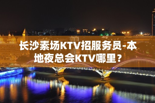 长沙素场KTV招服务员-本地夜总会KTV哪里？