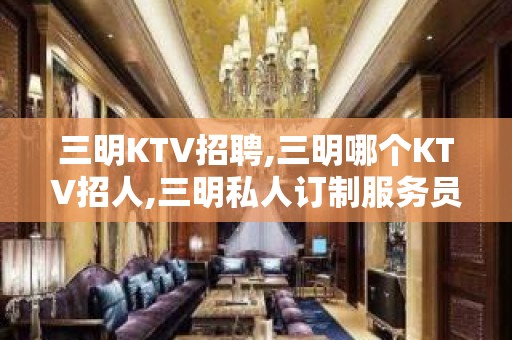 三明KTV招聘,三明哪个KTV招人,三明私人订制服务员信息