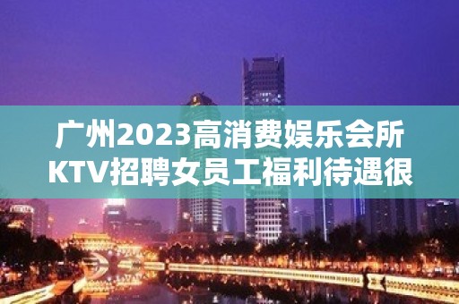 广州2023高消费娱乐会所KTV招聘女员工福利待遇很靠谱