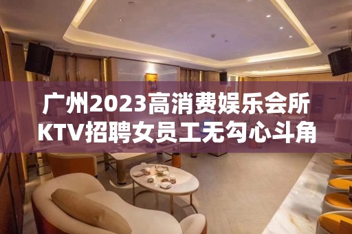 广州2023高消费娱乐会所KTV招聘女员工无勾心斗角