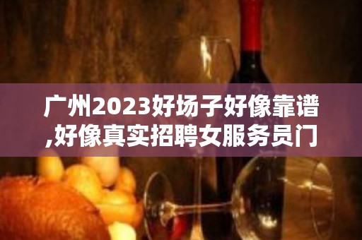 广州2023好场子好像靠谱,好像真实招聘女服务员门槛低工资高