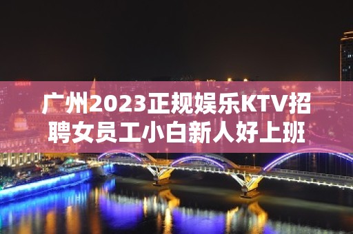 广州2023正规娱乐KTV招聘女员工小白新人好上班