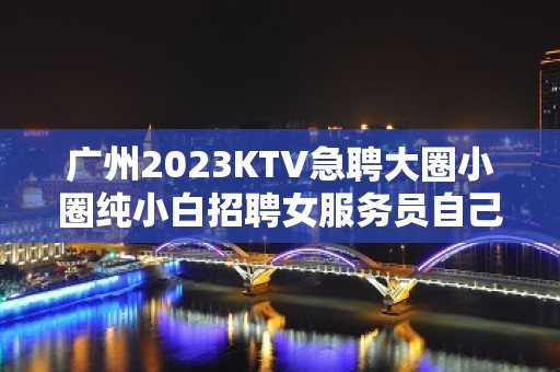 广州2023KTV急聘大圈小圈纯小白招聘女服务员自己招人自己带