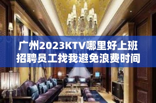 广州2023KTV哪里好上班招聘员工找我避免浪费时间